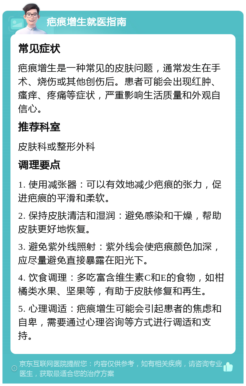 疤痕增生就医指南 常见症状 疤痕增生是一种常见的皮肤问题，通常发生在手术、烧伤或其他创伤后。患者可能会出现红肿、瘙痒、疼痛等症状，严重影响生活质量和外观自信心。 推荐科室 皮肤科或整形外科 调理要点 1. 使用减张器：可以有效地减少疤痕的张力，促进疤痕的平滑和柔软。 2. 保持皮肤清洁和湿润：避免感染和干燥，帮助皮肤更好地恢复。 3. 避免紫外线照射：紫外线会使疤痕颜色加深，应尽量避免直接暴露在阳光下。 4. 饮食调理：多吃富含维生素C和E的食物，如柑橘类水果、坚果等，有助于皮肤修复和再生。 5. 心理调适：疤痕增生可能会引起患者的焦虑和自卑，需要通过心理咨询等方式进行调适和支持。