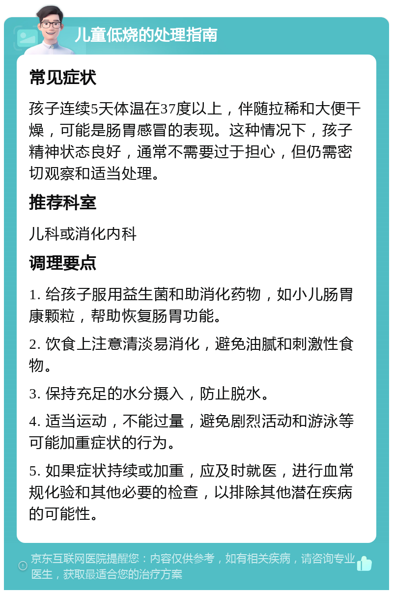 儿童低烧的处理指南 常见症状 孩子连续5天体温在37度以上，伴随拉稀和大便干燥，可能是肠胃感冒的表现。这种情况下，孩子精神状态良好，通常不需要过于担心，但仍需密切观察和适当处理。 推荐科室 儿科或消化内科 调理要点 1. 给孩子服用益生菌和助消化药物，如小儿肠胃康颗粒，帮助恢复肠胃功能。 2. 饮食上注意清淡易消化，避免油腻和刺激性食物。 3. 保持充足的水分摄入，防止脱水。 4. 适当运动，不能过量，避免剧烈活动和游泳等可能加重症状的行为。 5. 如果症状持续或加重，应及时就医，进行血常规化验和其他必要的检查，以排除其他潜在疾病的可能性。