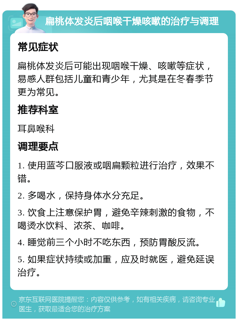 扁桃体发炎后咽喉干燥咳嗽的治疗与调理 常见症状 扁桃体发炎后可能出现咽喉干燥、咳嗽等症状，易感人群包括儿童和青少年，尤其是在冬春季节更为常见。 推荐科室 耳鼻喉科 调理要点 1. 使用蓝芩口服液或咽扁颗粒进行治疗，效果不错。 2. 多喝水，保持身体水分充足。 3. 饮食上注意保护胃，避免辛辣刺激的食物，不喝烫水饮料、浓茶、咖啡。 4. 睡觉前三个小时不吃东西，预防胃酸反流。 5. 如果症状持续或加重，应及时就医，避免延误治疗。