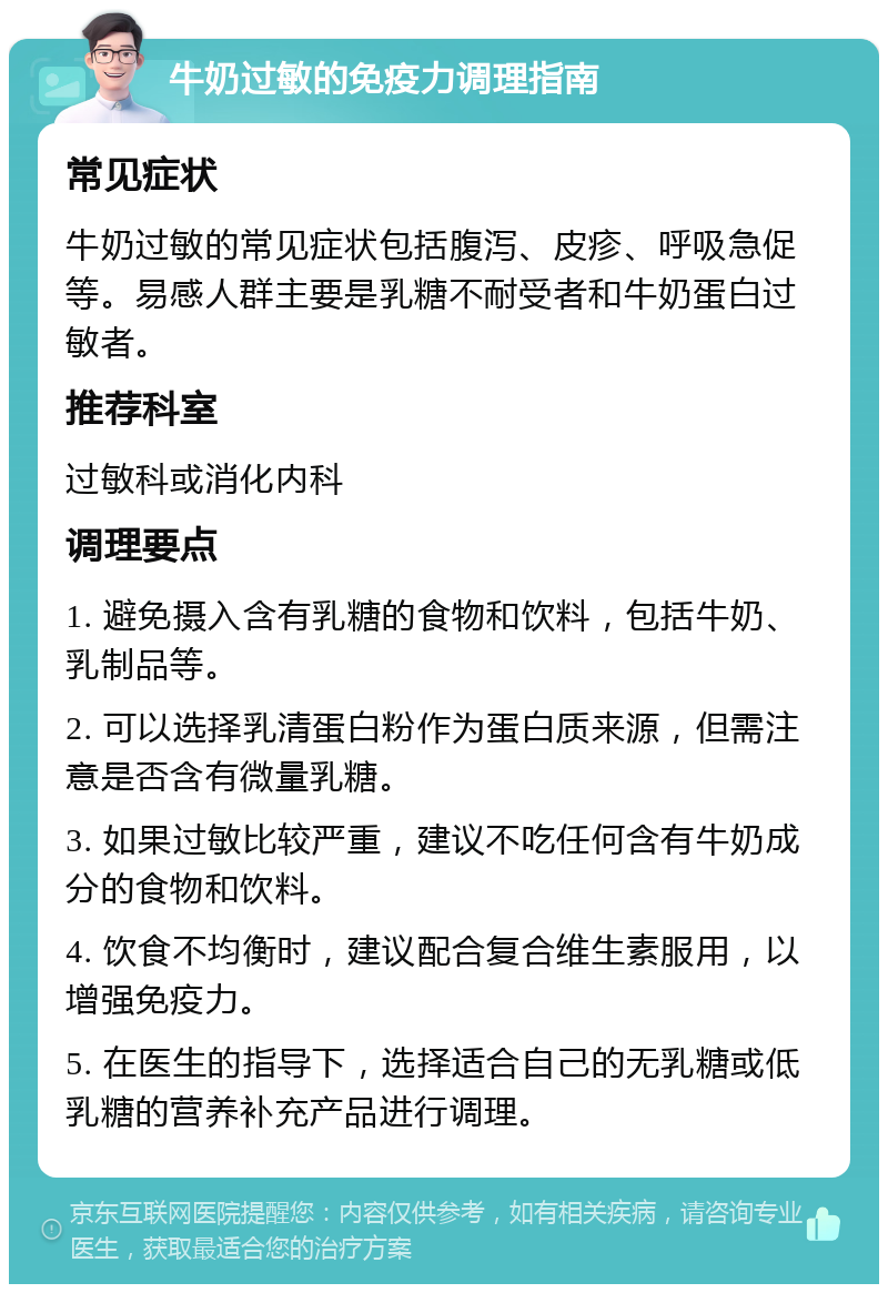 牛奶过敏的免疫力调理指南 常见症状 牛奶过敏的常见症状包括腹泻、皮疹、呼吸急促等。易感人群主要是乳糖不耐受者和牛奶蛋白过敏者。 推荐科室 过敏科或消化内科 调理要点 1. 避免摄入含有乳糖的食物和饮料，包括牛奶、乳制品等。 2. 可以选择乳清蛋白粉作为蛋白质来源，但需注意是否含有微量乳糖。 3. 如果过敏比较严重，建议不吃任何含有牛奶成分的食物和饮料。 4. 饮食不均衡时，建议配合复合维生素服用，以增强免疫力。 5. 在医生的指导下，选择适合自己的无乳糖或低乳糖的营养补充产品进行调理。