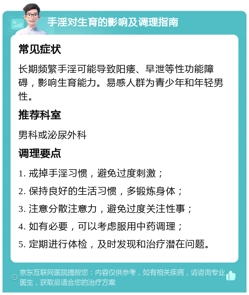 手淫对生育的影响及调理指南 常见症状 长期频繁手淫可能导致阳痿、早泄等性功能障碍，影响生育能力。易感人群为青少年和年轻男性。 推荐科室 男科或泌尿外科 调理要点 1. 戒掉手淫习惯，避免过度刺激； 2. 保持良好的生活习惯，多锻炼身体； 3. 注意分散注意力，避免过度关注性事； 4. 如有必要，可以考虑服用中药调理； 5. 定期进行体检，及时发现和治疗潜在问题。