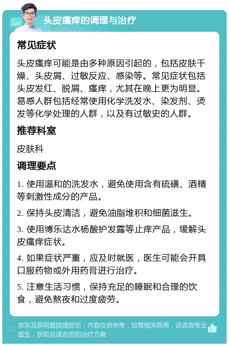 头皮瘙痒的调理与治疗 常见症状 头皮瘙痒可能是由多种原因引起的，包括皮肤干燥、头皮屑、过敏反应、感染等。常见症状包括头皮发红、脱屑、瘙痒，尤其在晚上更为明显。易感人群包括经常使用化学洗发水、染发剂、烫发等化学处理的人群，以及有过敏史的人群。 推荐科室 皮肤科 调理要点 1. 使用温和的洗发水，避免使用含有硫磺、酒精等刺激性成分的产品。 2. 保持头皮清洁，避免油脂堆积和细菌滋生。 3. 使用博乐达水杨酸护发露等止痒产品，缓解头皮瘙痒症状。 4. 如果症状严重，应及时就医，医生可能会开具口服药物或外用药膏进行治疗。 5. 注意生活习惯，保持充足的睡眠和合理的饮食，避免熬夜和过度疲劳。