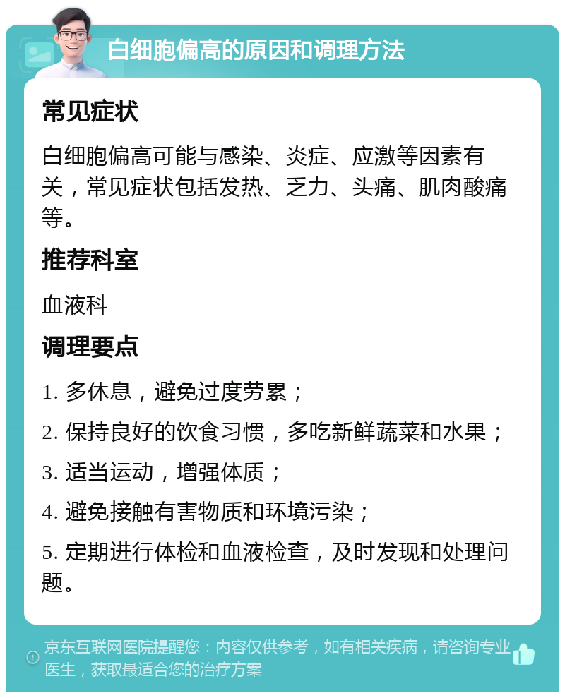 白细胞偏高的原因和调理方法 常见症状 白细胞偏高可能与感染、炎症、应激等因素有关，常见症状包括发热、乏力、头痛、肌肉酸痛等。 推荐科室 血液科 调理要点 1. 多休息，避免过度劳累； 2. 保持良好的饮食习惯，多吃新鲜蔬菜和水果； 3. 适当运动，增强体质； 4. 避免接触有害物质和环境污染； 5. 定期进行体检和血液检查，及时发现和处理问题。