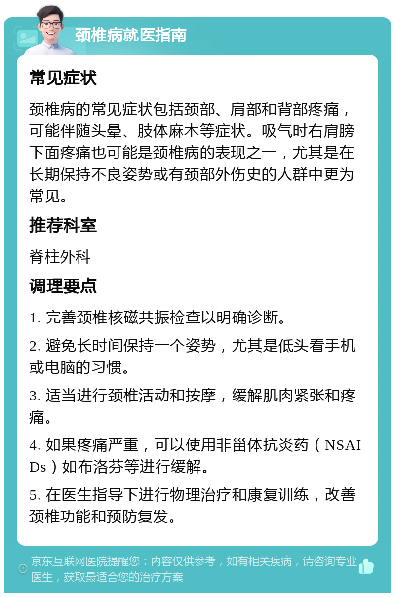 颈椎病就医指南 常见症状 颈椎病的常见症状包括颈部、肩部和背部疼痛，可能伴随头晕、肢体麻木等症状。吸气时右肩膀下面疼痛也可能是颈椎病的表现之一，尤其是在长期保持不良姿势或有颈部外伤史的人群中更为常见。 推荐科室 脊柱外科 调理要点 1. 完善颈椎核磁共振检查以明确诊断。 2. 避免长时间保持一个姿势，尤其是低头看手机或电脑的习惯。 3. 适当进行颈椎活动和按摩，缓解肌肉紧张和疼痛。 4. 如果疼痛严重，可以使用非甾体抗炎药（NSAIDs）如布洛芬等进行缓解。 5. 在医生指导下进行物理治疗和康复训练，改善颈椎功能和预防复发。