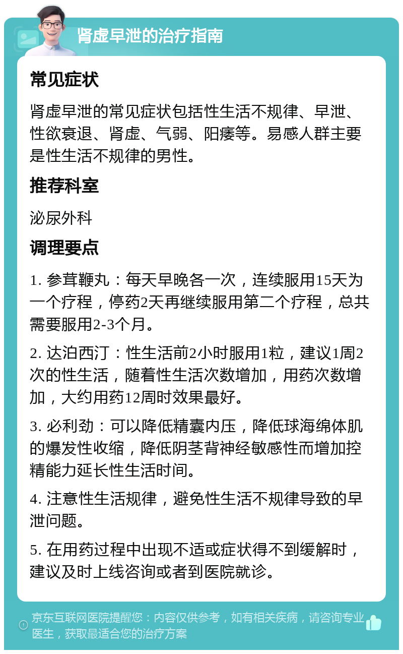 肾虚早泄的治疗指南 常见症状 肾虚早泄的常见症状包括性生活不规律、早泄、性欲衰退、肾虚、气弱、阳痿等。易感人群主要是性生活不规律的男性。 推荐科室 泌尿外科 调理要点 1. 参茸鞭丸：每天早晚各一次，连续服用15天为一个疗程，停药2天再继续服用第二个疗程，总共需要服用2-3个月。 2. 达泊西汀：性生活前2小时服用1粒，建议1周2次的性生活，随着性生活次数增加，用药次数增加，大约用药12周时效果最好。 3. 必利劲：可以降低精囊内压，降低球海绵体肌的爆发性收缩，降低阴茎背神经敏感性而增加控精能力延长性生活时间。 4. 注意性生活规律，避免性生活不规律导致的早泄问题。 5. 在用药过程中出现不适或症状得不到缓解时，建议及时上线咨询或者到医院就诊。