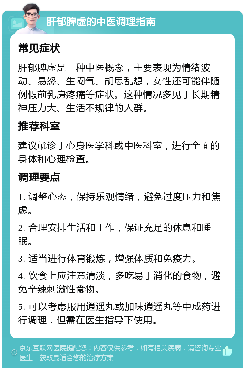 肝郁脾虚的中医调理指南 常见症状 肝郁脾虚是一种中医概念，主要表现为情绪波动、易怒、生闷气、胡思乱想，女性还可能伴随例假前乳房疼痛等症状。这种情况多见于长期精神压力大、生活不规律的人群。 推荐科室 建议就诊于心身医学科或中医科室，进行全面的身体和心理检查。 调理要点 1. 调整心态，保持乐观情绪，避免过度压力和焦虑。 2. 合理安排生活和工作，保证充足的休息和睡眠。 3. 适当进行体育锻炼，增强体质和免疫力。 4. 饮食上应注意清淡，多吃易于消化的食物，避免辛辣刺激性食物。 5. 可以考虑服用逍遥丸或加味逍遥丸等中成药进行调理，但需在医生指导下使用。