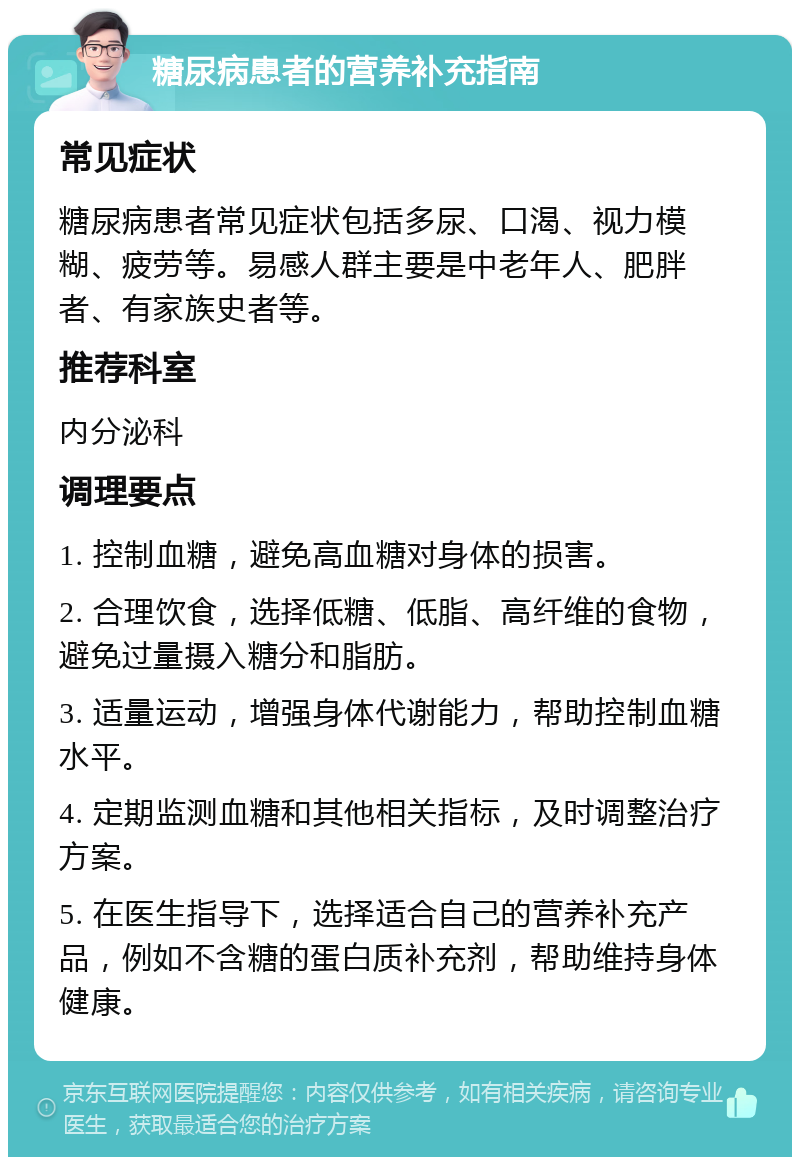 糖尿病患者的营养补充指南 常见症状 糖尿病患者常见症状包括多尿、口渴、视力模糊、疲劳等。易感人群主要是中老年人、肥胖者、有家族史者等。 推荐科室 内分泌科 调理要点 1. 控制血糖，避免高血糖对身体的损害。 2. 合理饮食，选择低糖、低脂、高纤维的食物，避免过量摄入糖分和脂肪。 3. 适量运动，增强身体代谢能力，帮助控制血糖水平。 4. 定期监测血糖和其他相关指标，及时调整治疗方案。 5. 在医生指导下，选择适合自己的营养补充产品，例如不含糖的蛋白质补充剂，帮助维持身体健康。