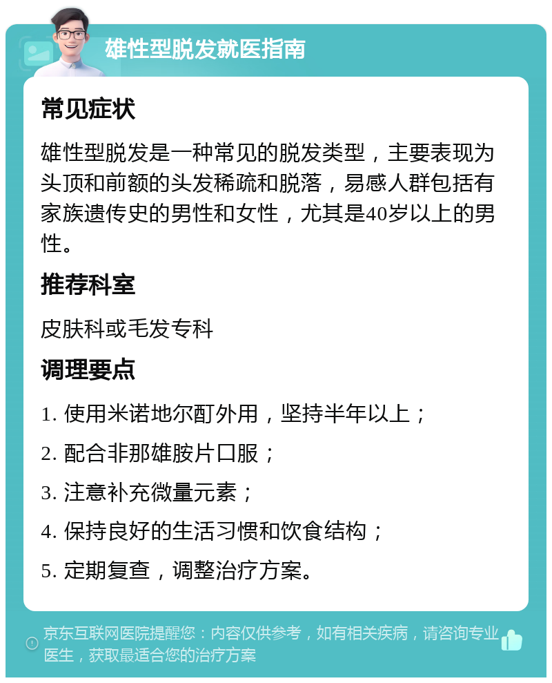 雄性型脱发就医指南 常见症状 雄性型脱发是一种常见的脱发类型，主要表现为头顶和前额的头发稀疏和脱落，易感人群包括有家族遗传史的男性和女性，尤其是40岁以上的男性。 推荐科室 皮肤科或毛发专科 调理要点 1. 使用米诺地尔酊外用，坚持半年以上； 2. 配合非那雄胺片口服； 3. 注意补充微量元素； 4. 保持良好的生活习惯和饮食结构； 5. 定期复查，调整治疗方案。