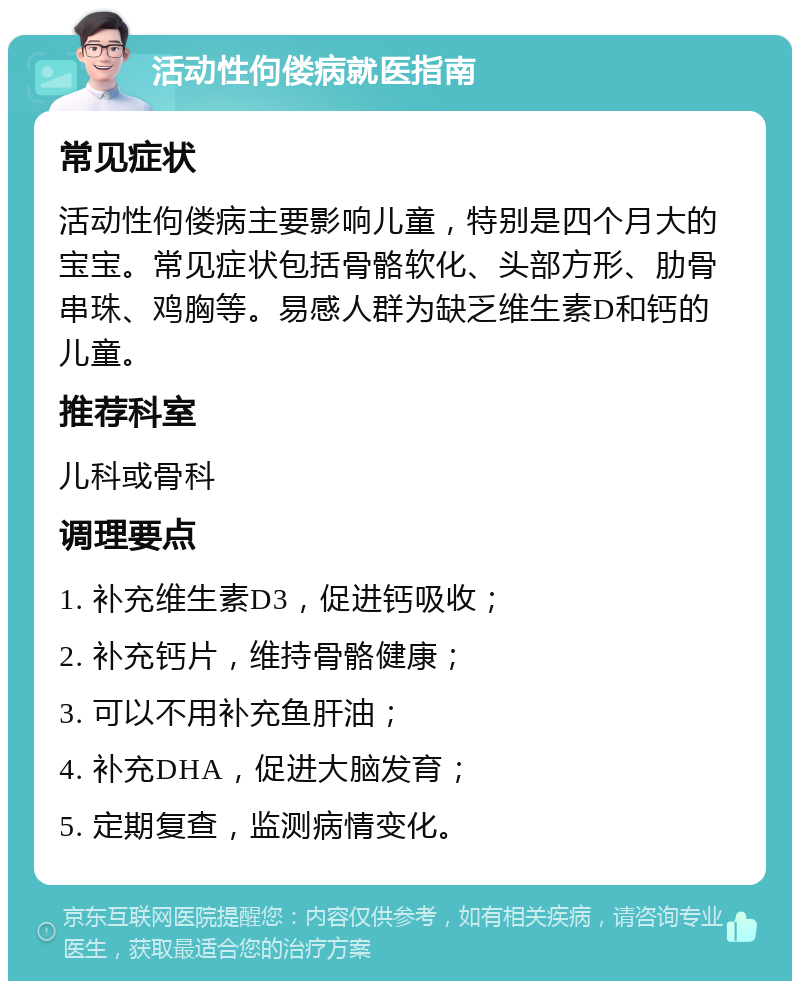 活动性佝偻病就医指南 常见症状 活动性佝偻病主要影响儿童，特别是四个月大的宝宝。常见症状包括骨骼软化、头部方形、肋骨串珠、鸡胸等。易感人群为缺乏维生素D和钙的儿童。 推荐科室 儿科或骨科 调理要点 1. 补充维生素D3，促进钙吸收； 2. 补充钙片，维持骨骼健康； 3. 可以不用补充鱼肝油； 4. 补充DHA，促进大脑发育； 5. 定期复查，监测病情变化。