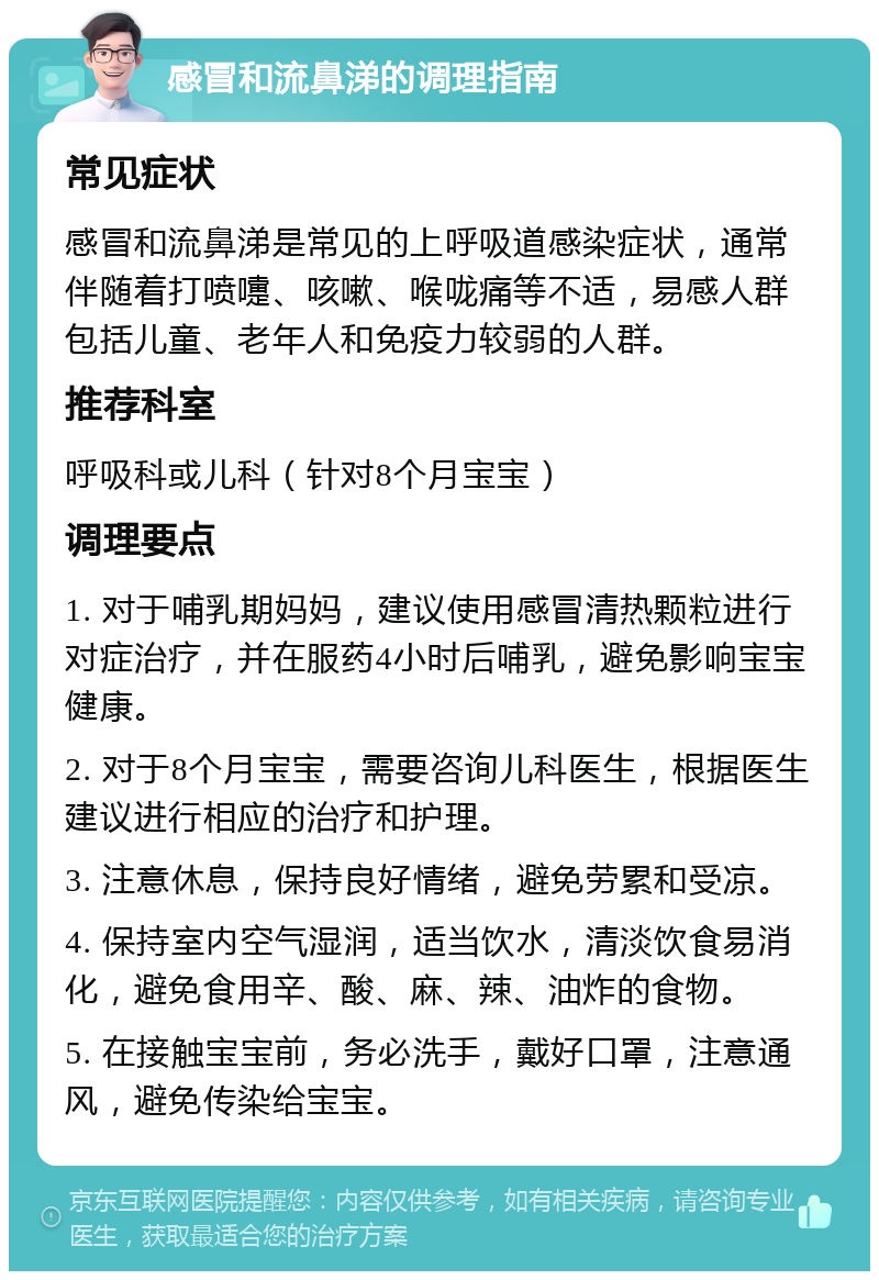 感冒和流鼻涕的调理指南 常见症状 感冒和流鼻涕是常见的上呼吸道感染症状，通常伴随着打喷嚏、咳嗽、喉咙痛等不适，易感人群包括儿童、老年人和免疫力较弱的人群。 推荐科室 呼吸科或儿科（针对8个月宝宝） 调理要点 1. 对于哺乳期妈妈，建议使用感冒清热颗粒进行对症治疗，并在服药4小时后哺乳，避免影响宝宝健康。 2. 对于8个月宝宝，需要咨询儿科医生，根据医生建议进行相应的治疗和护理。 3. 注意休息，保持良好情绪，避免劳累和受凉。 4. 保持室内空气湿润，适当饮水，清淡饮食易消化，避免食用辛、酸、麻、辣、油炸的食物。 5. 在接触宝宝前，务必洗手，戴好口罩，注意通风，避免传染给宝宝。