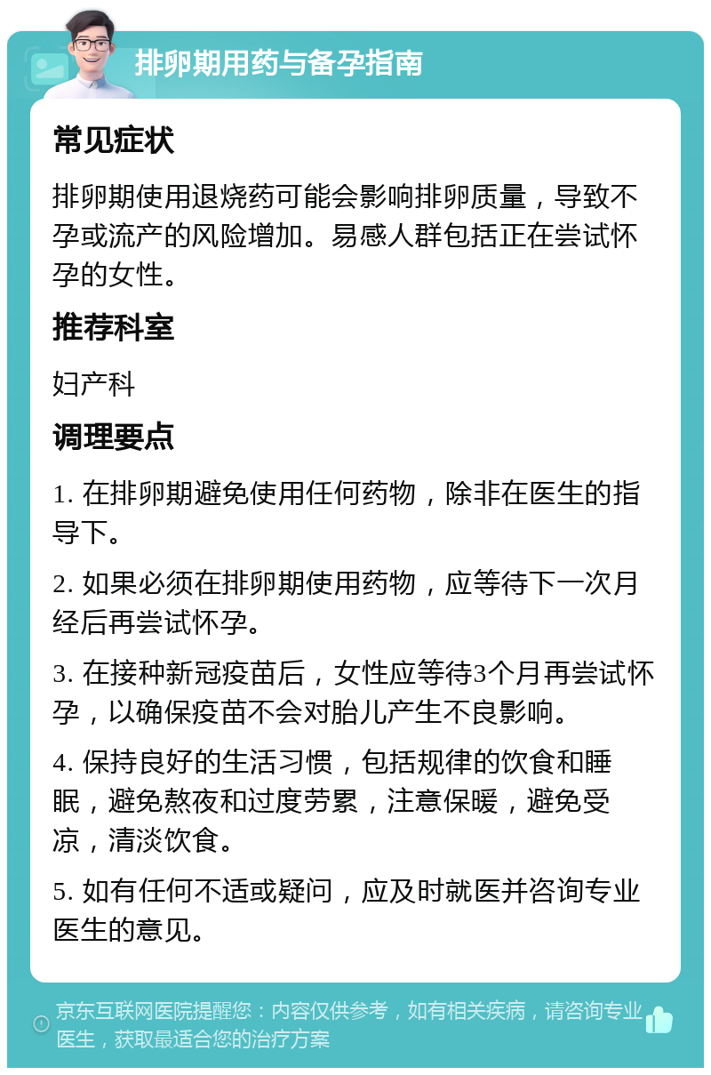 排卵期用药与备孕指南 常见症状 排卵期使用退烧药可能会影响排卵质量，导致不孕或流产的风险增加。易感人群包括正在尝试怀孕的女性。 推荐科室 妇产科 调理要点 1. 在排卵期避免使用任何药物，除非在医生的指导下。 2. 如果必须在排卵期使用药物，应等待下一次月经后再尝试怀孕。 3. 在接种新冠疫苗后，女性应等待3个月再尝试怀孕，以确保疫苗不会对胎儿产生不良影响。 4. 保持良好的生活习惯，包括规律的饮食和睡眠，避免熬夜和过度劳累，注意保暖，避免受凉，清淡饮食。 5. 如有任何不适或疑问，应及时就医并咨询专业医生的意见。