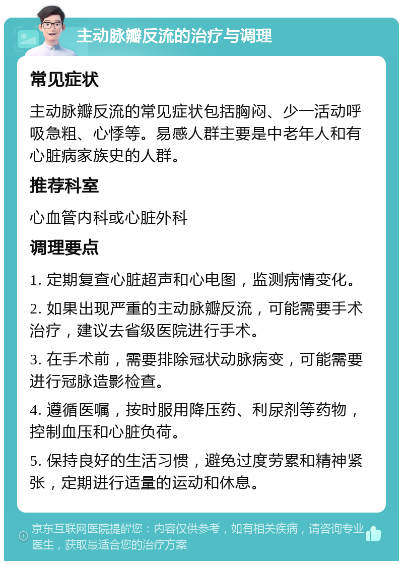 主动脉瓣反流的治疗与调理 常见症状 主动脉瓣反流的常见症状包括胸闷、少一活动呼吸急粗、心悸等。易感人群主要是中老年人和有心脏病家族史的人群。 推荐科室 心血管内科或心脏外科 调理要点 1. 定期复查心脏超声和心电图，监测病情变化。 2. 如果出现严重的主动脉瓣反流，可能需要手术治疗，建议去省级医院进行手术。 3. 在手术前，需要排除冠状动脉病变，可能需要进行冠脉造影检查。 4. 遵循医嘱，按时服用降压药、利尿剂等药物，控制血压和心脏负荷。 5. 保持良好的生活习惯，避免过度劳累和精神紧张，定期进行适量的运动和休息。