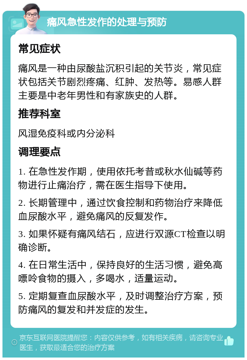 痛风急性发作的处理与预防 常见症状 痛风是一种由尿酸盐沉积引起的关节炎，常见症状包括关节剧烈疼痛、红肿、发热等。易感人群主要是中老年男性和有家族史的人群。 推荐科室 风湿免疫科或内分泌科 调理要点 1. 在急性发作期，使用依托考昔或秋水仙碱等药物进行止痛治疗，需在医生指导下使用。 2. 长期管理中，通过饮食控制和药物治疗来降低血尿酸水平，避免痛风的反复发作。 3. 如果怀疑有痛风结石，应进行双源CT检查以明确诊断。 4. 在日常生活中，保持良好的生活习惯，避免高嘌呤食物的摄入，多喝水，适量运动。 5. 定期复查血尿酸水平，及时调整治疗方案，预防痛风的复发和并发症的发生。