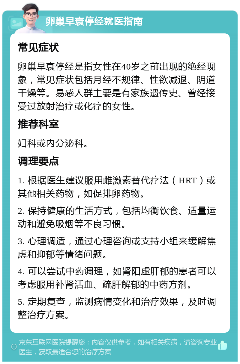 卵巢早衰停经就医指南 常见症状 卵巢早衰停经是指女性在40岁之前出现的绝经现象，常见症状包括月经不规律、性欲减退、阴道干燥等。易感人群主要是有家族遗传史、曾经接受过放射治疗或化疗的女性。 推荐科室 妇科或内分泌科。 调理要点 1. 根据医生建议服用雌激素替代疗法（HRT）或其他相关药物，如促排卵药物。 2. 保持健康的生活方式，包括均衡饮食、适量运动和避免吸烟等不良习惯。 3. 心理调适，通过心理咨询或支持小组来缓解焦虑和抑郁等情绪问题。 4. 可以尝试中药调理，如肾阳虚肝郁的患者可以考虑服用补肾活血、疏肝解郁的中药方剂。 5. 定期复查，监测病情变化和治疗效果，及时调整治疗方案。