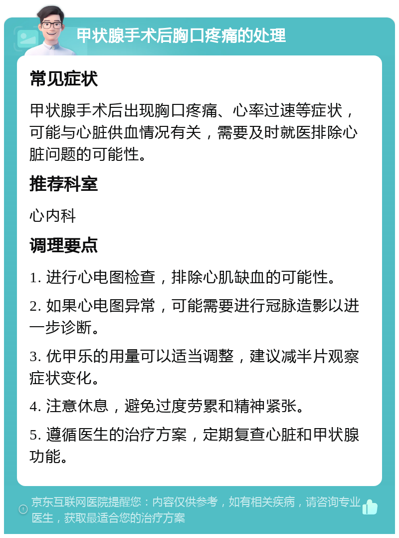 甲状腺手术后胸口疼痛的处理 常见症状 甲状腺手术后出现胸口疼痛、心率过速等症状，可能与心脏供血情况有关，需要及时就医排除心脏问题的可能性。 推荐科室 心内科 调理要点 1. 进行心电图检查，排除心肌缺血的可能性。 2. 如果心电图异常，可能需要进行冠脉造影以进一步诊断。 3. 优甲乐的用量可以适当调整，建议减半片观察症状变化。 4. 注意休息，避免过度劳累和精神紧张。 5. 遵循医生的治疗方案，定期复查心脏和甲状腺功能。