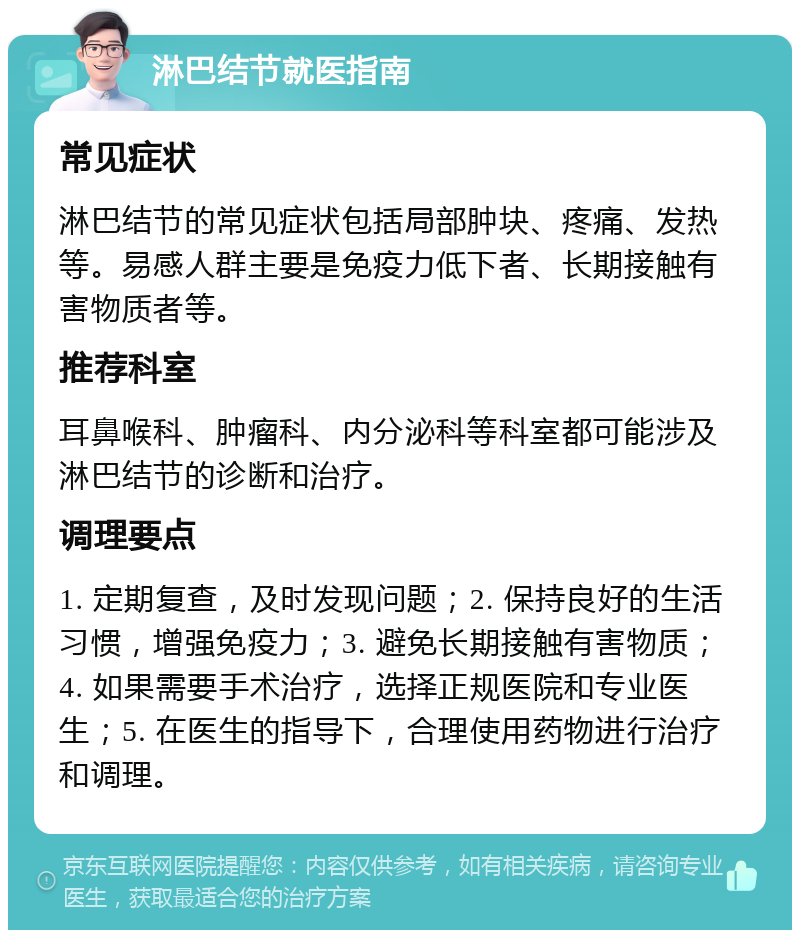 淋巴结节就医指南 常见症状 淋巴结节的常见症状包括局部肿块、疼痛、发热等。易感人群主要是免疫力低下者、长期接触有害物质者等。 推荐科室 耳鼻喉科、肿瘤科、内分泌科等科室都可能涉及淋巴结节的诊断和治疗。 调理要点 1. 定期复查，及时发现问题；2. 保持良好的生活习惯，增强免疫力；3. 避免长期接触有害物质；4. 如果需要手术治疗，选择正规医院和专业医生；5. 在医生的指导下，合理使用药物进行治疗和调理。