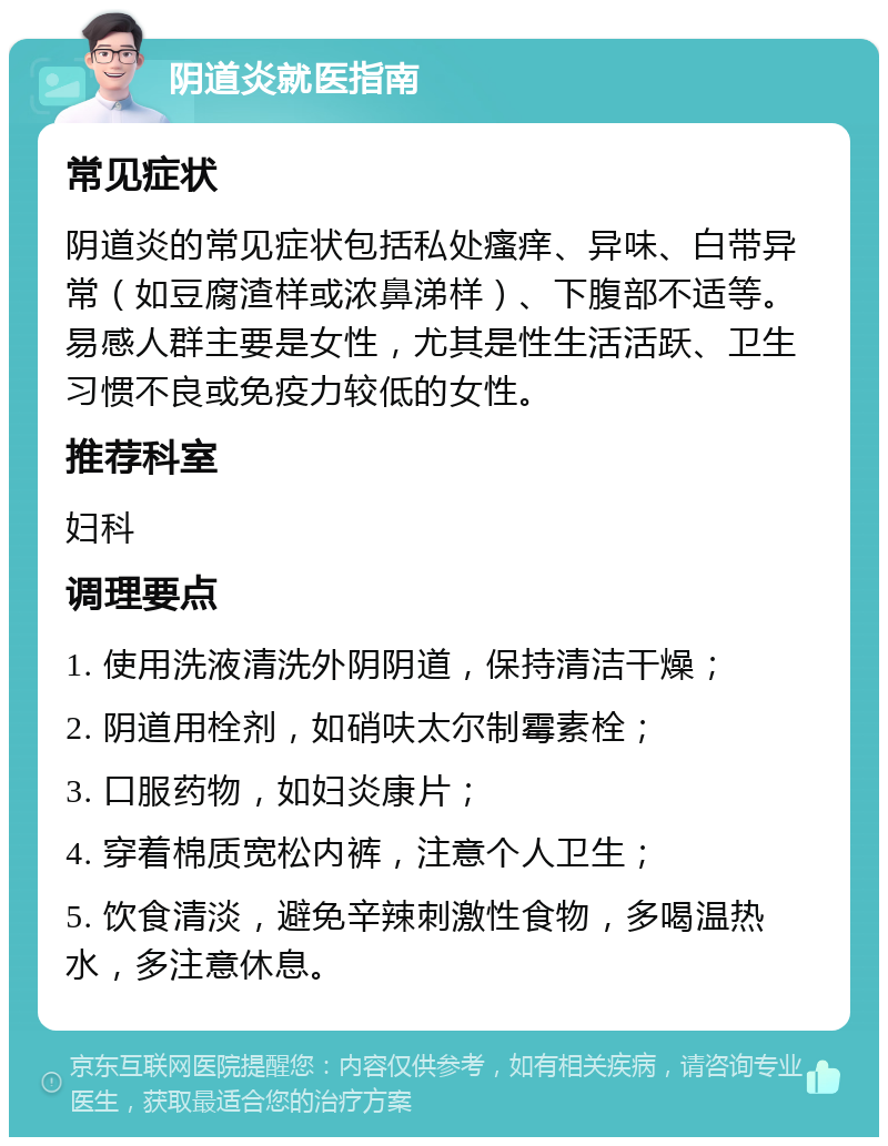 阴道炎就医指南 常见症状 阴道炎的常见症状包括私处瘙痒、异味、白带异常（如豆腐渣样或浓鼻涕样）、下腹部不适等。易感人群主要是女性，尤其是性生活活跃、卫生习惯不良或免疫力较低的女性。 推荐科室 妇科 调理要点 1. 使用洗液清洗外阴阴道，保持清洁干燥； 2. 阴道用栓剂，如硝呋太尔制霉素栓； 3. 口服药物，如妇炎康片； 4. 穿着棉质宽松内裤，注意个人卫生； 5. 饮食清淡，避免辛辣刺激性食物，多喝温热水，多注意休息。