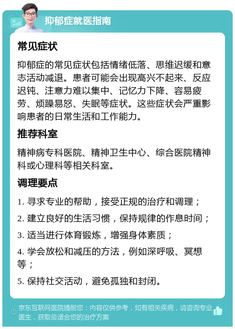 抑郁症就医指南 常见症状 抑郁症的常见症状包括情绪低落、思维迟缓和意志活动减退。患者可能会出现高兴不起来、反应迟钝、注意力难以集中、记忆力下降、容易疲劳、烦躁易怒、失眠等症状。这些症状会严重影响患者的日常生活和工作能力。 推荐科室 精神病专科医院、精神卫生中心、综合医院精神科或心理科等相关科室。 调理要点 1. 寻求专业的帮助，接受正规的治疗和调理； 2. 建立良好的生活习惯，保持规律的作息时间； 3. 适当进行体育锻炼，增强身体素质； 4. 学会放松和减压的方法，例如深呼吸、冥想等； 5. 保持社交活动，避免孤独和封闭。