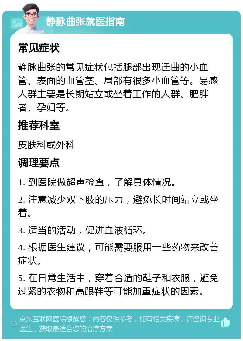 静脉曲张就医指南 常见症状 静脉曲张的常见症状包括腿部出现迂曲的小血管、表面的血管茎、局部有很多小血管等。易感人群主要是长期站立或坐着工作的人群、肥胖者、孕妇等。 推荐科室 皮肤科或外科 调理要点 1. 到医院做超声检查，了解具体情况。 2. 注意减少双下肢的压力，避免长时间站立或坐着。 3. 适当的活动，促进血液循环。 4. 根据医生建议，可能需要服用一些药物来改善症状。 5. 在日常生活中，穿着合适的鞋子和衣服，避免过紧的衣物和高跟鞋等可能加重症状的因素。