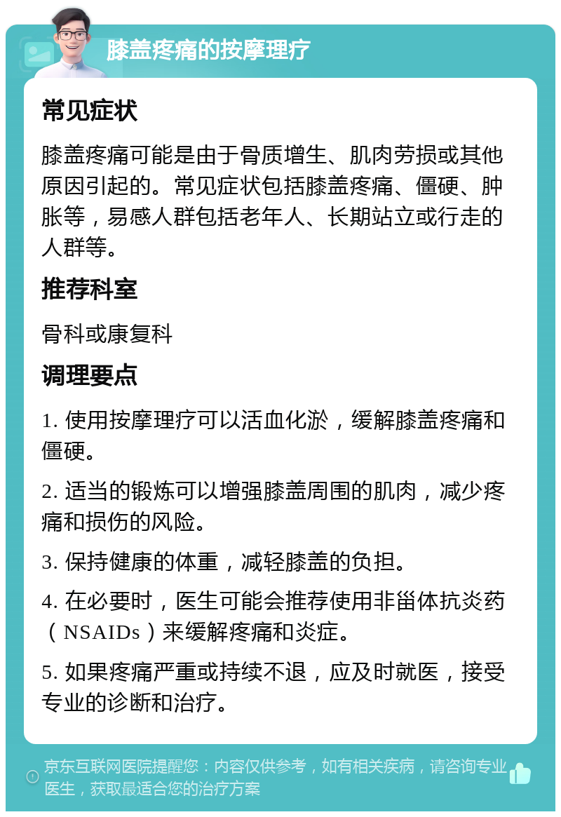 膝盖疼痛的按摩理疗 常见症状 膝盖疼痛可能是由于骨质增生、肌肉劳损或其他原因引起的。常见症状包括膝盖疼痛、僵硬、肿胀等，易感人群包括老年人、长期站立或行走的人群等。 推荐科室 骨科或康复科 调理要点 1. 使用按摩理疗可以活血化淤，缓解膝盖疼痛和僵硬。 2. 适当的锻炼可以增强膝盖周围的肌肉，减少疼痛和损伤的风险。 3. 保持健康的体重，减轻膝盖的负担。 4. 在必要时，医生可能会推荐使用非甾体抗炎药（NSAIDs）来缓解疼痛和炎症。 5. 如果疼痛严重或持续不退，应及时就医，接受专业的诊断和治疗。