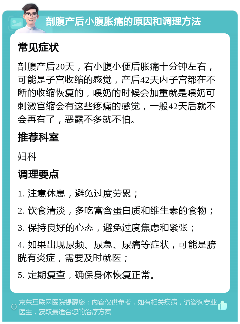 剖腹产后小腹胀痛的原因和调理方法 常见症状 剖腹产后20天，右小腹小便后胀痛十分钟左右，可能是子宫收缩的感觉，产后42天内子宫都在不断的收缩恢复的，喂奶的时候会加重就是喂奶可刺激宫缩会有这些疼痛的感觉，一般42天后就不会再有了，恶露不多就不怕。 推荐科室 妇科 调理要点 1. 注意休息，避免过度劳累； 2. 饮食清淡，多吃富含蛋白质和维生素的食物； 3. 保持良好的心态，避免过度焦虑和紧张； 4. 如果出现尿频、尿急、尿痛等症状，可能是膀胱有炎症，需要及时就医； 5. 定期复查，确保身体恢复正常。