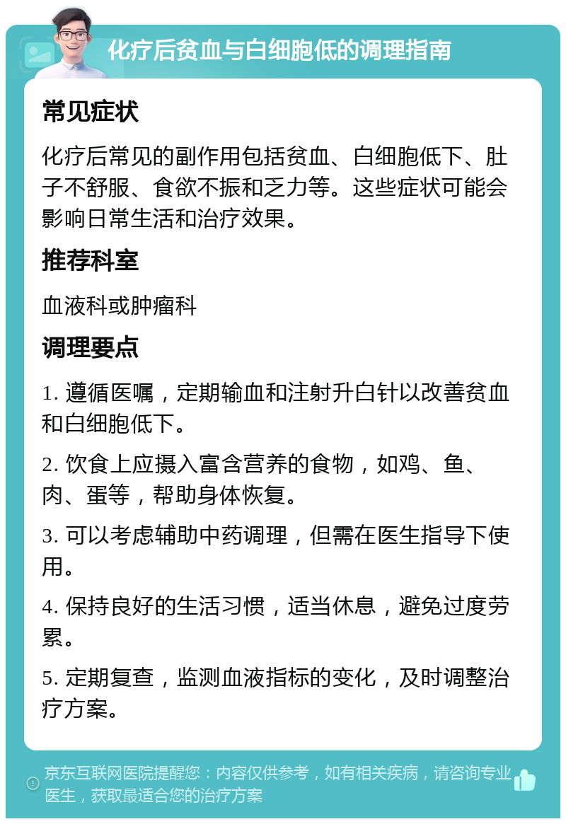 化疗后贫血与白细胞低的调理指南 常见症状 化疗后常见的副作用包括贫血、白细胞低下、肚子不舒服、食欲不振和乏力等。这些症状可能会影响日常生活和治疗效果。 推荐科室 血液科或肿瘤科 调理要点 1. 遵循医嘱，定期输血和注射升白针以改善贫血和白细胞低下。 2. 饮食上应摄入富含营养的食物，如鸡、鱼、肉、蛋等，帮助身体恢复。 3. 可以考虑辅助中药调理，但需在医生指导下使用。 4. 保持良好的生活习惯，适当休息，避免过度劳累。 5. 定期复查，监测血液指标的变化，及时调整治疗方案。