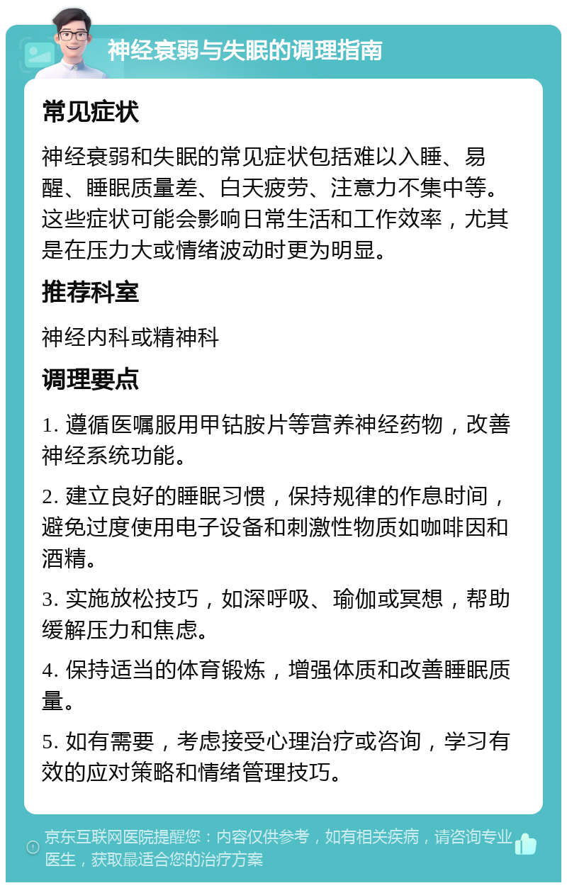 神经衰弱与失眠的调理指南 常见症状 神经衰弱和失眠的常见症状包括难以入睡、易醒、睡眠质量差、白天疲劳、注意力不集中等。这些症状可能会影响日常生活和工作效率，尤其是在压力大或情绪波动时更为明显。 推荐科室 神经内科或精神科 调理要点 1. 遵循医嘱服用甲钴胺片等营养神经药物，改善神经系统功能。 2. 建立良好的睡眠习惯，保持规律的作息时间，避免过度使用电子设备和刺激性物质如咖啡因和酒精。 3. 实施放松技巧，如深呼吸、瑜伽或冥想，帮助缓解压力和焦虑。 4. 保持适当的体育锻炼，增强体质和改善睡眠质量。 5. 如有需要，考虑接受心理治疗或咨询，学习有效的应对策略和情绪管理技巧。