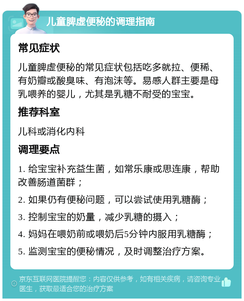 儿童脾虚便秘的调理指南 常见症状 儿童脾虚便秘的常见症状包括吃多就拉、便稀、有奶瓣或酸臭味、有泡沫等。易感人群主要是母乳喂养的婴儿，尤其是乳糖不耐受的宝宝。 推荐科室 儿科或消化内科 调理要点 1. 给宝宝补充益生菌，如常乐康或思连康，帮助改善肠道菌群； 2. 如果仍有便秘问题，可以尝试使用乳糖酶； 3. 控制宝宝的奶量，减少乳糖的摄入； 4. 妈妈在喂奶前或喂奶后5分钟内服用乳糖酶； 5. 监测宝宝的便秘情况，及时调整治疗方案。