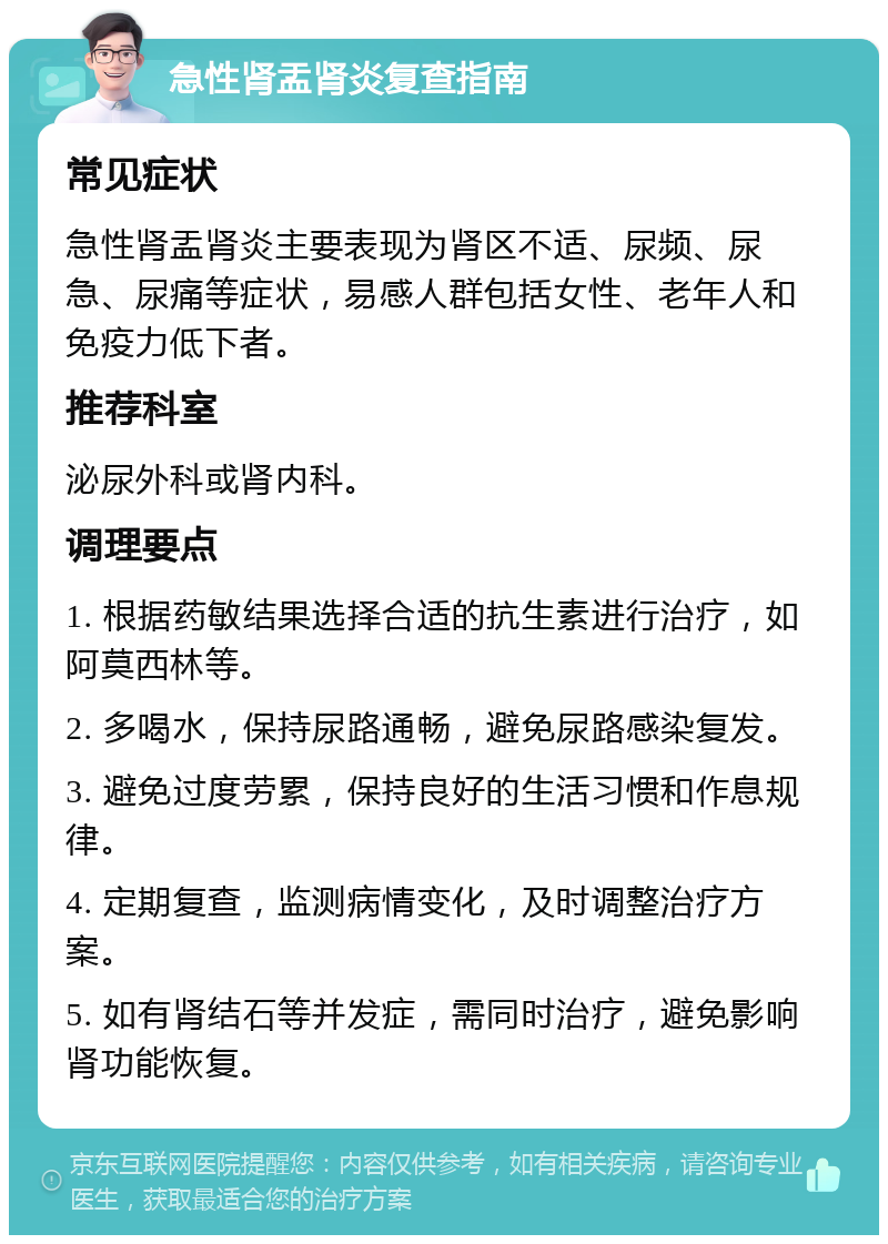 急性肾盂肾炎复查指南 常见症状 急性肾盂肾炎主要表现为肾区不适、尿频、尿急、尿痛等症状，易感人群包括女性、老年人和免疫力低下者。 推荐科室 泌尿外科或肾内科。 调理要点 1. 根据药敏结果选择合适的抗生素进行治疗，如阿莫西林等。 2. 多喝水，保持尿路通畅，避免尿路感染复发。 3. 避免过度劳累，保持良好的生活习惯和作息规律。 4. 定期复查，监测病情变化，及时调整治疗方案。 5. 如有肾结石等并发症，需同时治疗，避免影响肾功能恢复。