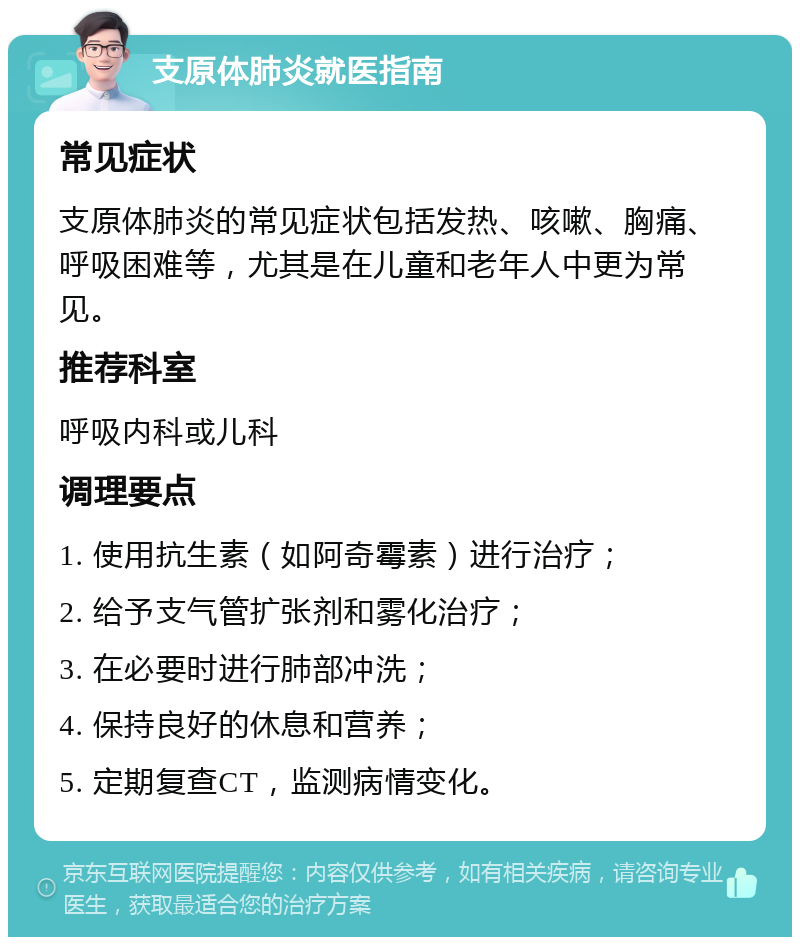 支原体肺炎就医指南 常见症状 支原体肺炎的常见症状包括发热、咳嗽、胸痛、呼吸困难等，尤其是在儿童和老年人中更为常见。 推荐科室 呼吸内科或儿科 调理要点 1. 使用抗生素（如阿奇霉素）进行治疗； 2. 给予支气管扩张剂和雾化治疗； 3. 在必要时进行肺部冲洗； 4. 保持良好的休息和营养； 5. 定期复查CT，监测病情变化。