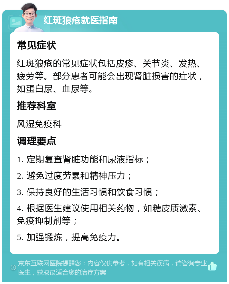 红斑狼疮就医指南 常见症状 红斑狼疮的常见症状包括皮疹、关节炎、发热、疲劳等。部分患者可能会出现肾脏损害的症状，如蛋白尿、血尿等。 推荐科室 风湿免疫科 调理要点 1. 定期复查肾脏功能和尿液指标； 2. 避免过度劳累和精神压力； 3. 保持良好的生活习惯和饮食习惯； 4. 根据医生建议使用相关药物，如糖皮质激素、免疫抑制剂等； 5. 加强锻炼，提高免疫力。