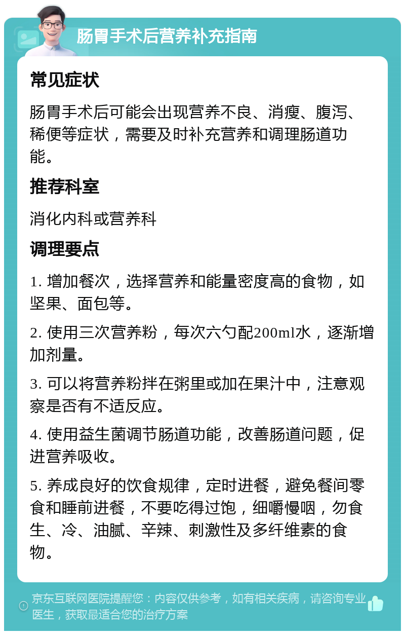 肠胃手术后营养补充指南 常见症状 肠胃手术后可能会出现营养不良、消瘦、腹泻、稀便等症状，需要及时补充营养和调理肠道功能。 推荐科室 消化内科或营养科 调理要点 1. 增加餐次，选择营养和能量密度高的食物，如坚果、面包等。 2. 使用三次营养粉，每次六勺配200ml水，逐渐增加剂量。 3. 可以将营养粉拌在粥里或加在果汁中，注意观察是否有不适反应。 4. 使用益生菌调节肠道功能，改善肠道问题，促进营养吸收。 5. 养成良好的饮食规律，定时进餐，避免餐间零食和睡前进餐，不要吃得过饱，细嚼慢咽，勿食生、冷、油腻、辛辣、刺激性及多纤维素的食物。