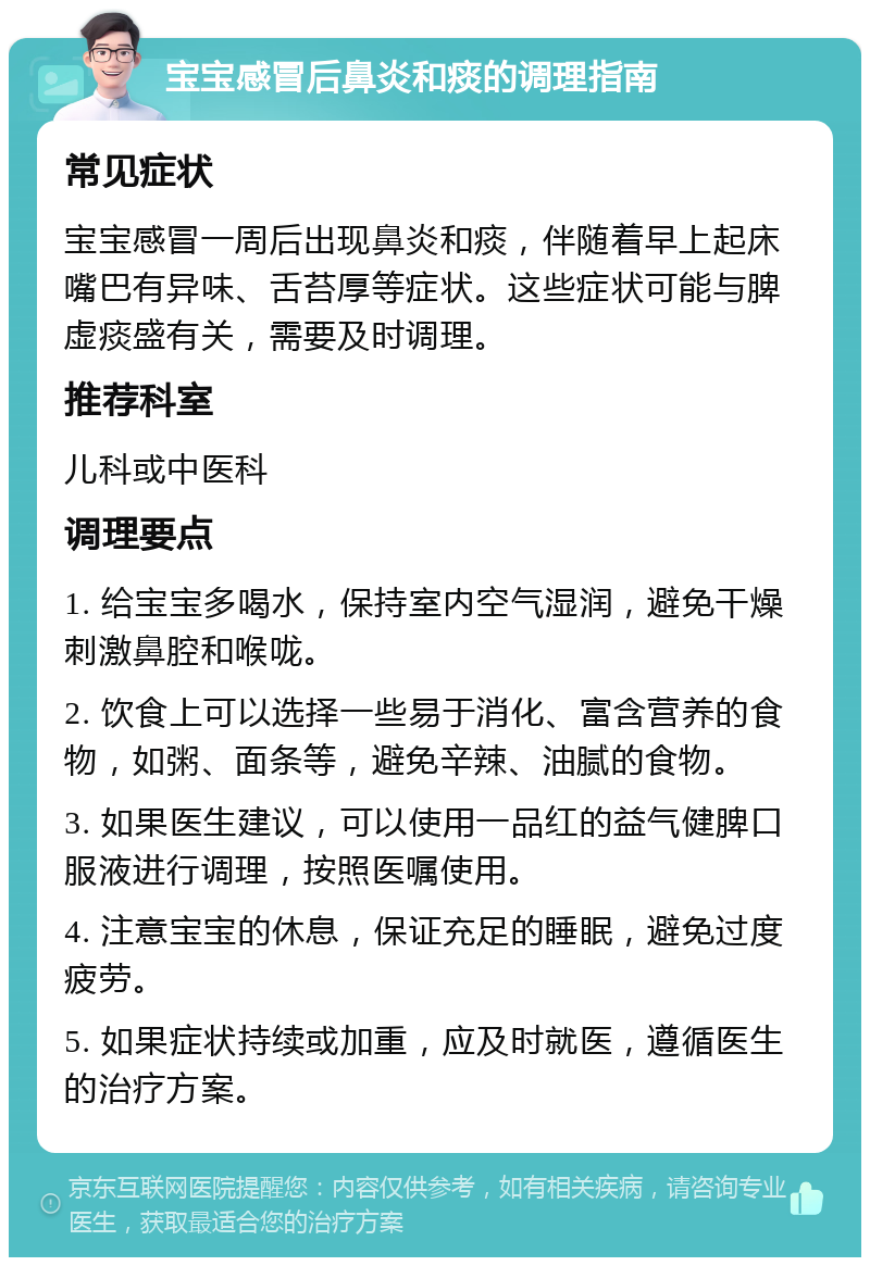 宝宝感冒后鼻炎和痰的调理指南 常见症状 宝宝感冒一周后出现鼻炎和痰，伴随着早上起床嘴巴有异味、舌苔厚等症状。这些症状可能与脾虚痰盛有关，需要及时调理。 推荐科室 儿科或中医科 调理要点 1. 给宝宝多喝水，保持室内空气湿润，避免干燥刺激鼻腔和喉咙。 2. 饮食上可以选择一些易于消化、富含营养的食物，如粥、面条等，避免辛辣、油腻的食物。 3. 如果医生建议，可以使用一品红的益气健脾口服液进行调理，按照医嘱使用。 4. 注意宝宝的休息，保证充足的睡眠，避免过度疲劳。 5. 如果症状持续或加重，应及时就医，遵循医生的治疗方案。