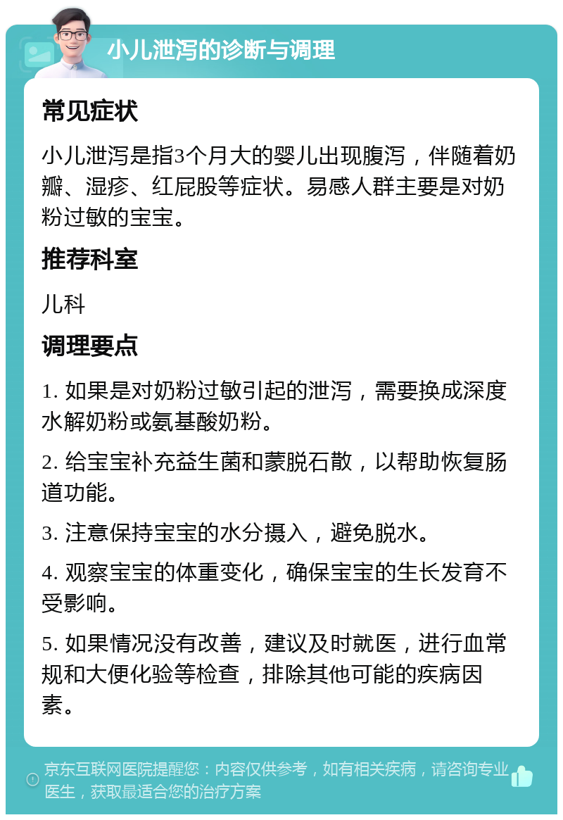 小儿泄泻的诊断与调理 常见症状 小儿泄泻是指3个月大的婴儿出现腹泻，伴随着奶瓣、湿疹、红屁股等症状。易感人群主要是对奶粉过敏的宝宝。 推荐科室 儿科 调理要点 1. 如果是对奶粉过敏引起的泄泻，需要换成深度水解奶粉或氨基酸奶粉。 2. 给宝宝补充益生菌和蒙脱石散，以帮助恢复肠道功能。 3. 注意保持宝宝的水分摄入，避免脱水。 4. 观察宝宝的体重变化，确保宝宝的生长发育不受影响。 5. 如果情况没有改善，建议及时就医，进行血常规和大便化验等检查，排除其他可能的疾病因素。