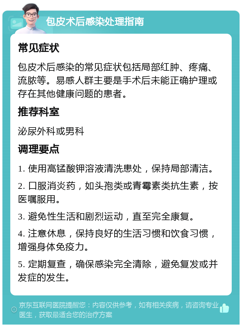 包皮术后感染处理指南 常见症状 包皮术后感染的常见症状包括局部红肿、疼痛、流脓等。易感人群主要是手术后未能正确护理或存在其他健康问题的患者。 推荐科室 泌尿外科或男科 调理要点 1. 使用高锰酸钾溶液清洗患处，保持局部清洁。 2. 口服消炎药，如头孢类或青霉素类抗生素，按医嘱服用。 3. 避免性生活和剧烈运动，直至完全康复。 4. 注意休息，保持良好的生活习惯和饮食习惯，增强身体免疫力。 5. 定期复查，确保感染完全清除，避免复发或并发症的发生。