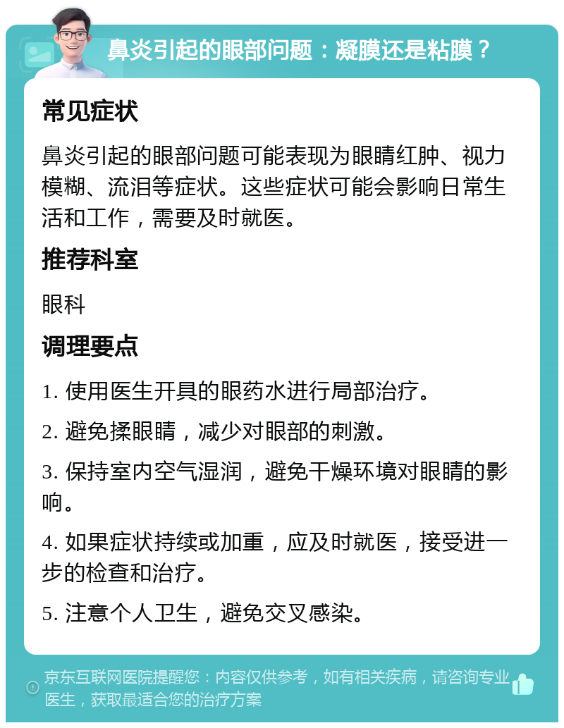 鼻炎引起的眼部问题：凝膜还是粘膜？ 常见症状 鼻炎引起的眼部问题可能表现为眼睛红肿、视力模糊、流泪等症状。这些症状可能会影响日常生活和工作，需要及时就医。 推荐科室 眼科 调理要点 1. 使用医生开具的眼药水进行局部治疗。 2. 避免揉眼睛，减少对眼部的刺激。 3. 保持室内空气湿润，避免干燥环境对眼睛的影响。 4. 如果症状持续或加重，应及时就医，接受进一步的检查和治疗。 5. 注意个人卫生，避免交叉感染。