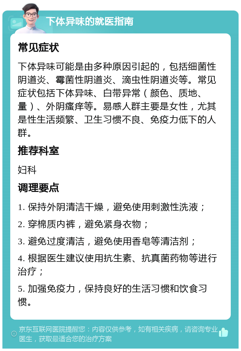 下体异味的就医指南 常见症状 下体异味可能是由多种原因引起的，包括细菌性阴道炎、霉菌性阴道炎、滴虫性阴道炎等。常见症状包括下体异味、白带异常（颜色、质地、量）、外阴瘙痒等。易感人群主要是女性，尤其是性生活频繁、卫生习惯不良、免疫力低下的人群。 推荐科室 妇科 调理要点 1. 保持外阴清洁干燥，避免使用刺激性洗液； 2. 穿棉质内裤，避免紧身衣物； 3. 避免过度清洁，避免使用香皂等清洁剂； 4. 根据医生建议使用抗生素、抗真菌药物等进行治疗； 5. 加强免疫力，保持良好的生活习惯和饮食习惯。