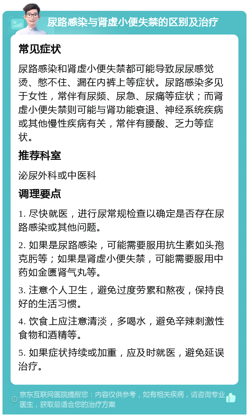 尿路感染与肾虚小便失禁的区别及治疗 常见症状 尿路感染和肾虚小便失禁都可能导致尿尿感觉烫、憋不住、漏在内裤上等症状。尿路感染多见于女性，常伴有尿频、尿急、尿痛等症状；而肾虚小便失禁则可能与肾功能衰退、神经系统疾病或其他慢性疾病有关，常伴有腰酸、乏力等症状。 推荐科室 泌尿外科或中医科 调理要点 1. 尽快就医，进行尿常规检查以确定是否存在尿路感染或其他问题。 2. 如果是尿路感染，可能需要服用抗生素如头孢克肟等；如果是肾虚小便失禁，可能需要服用中药如金匮肾气丸等。 3. 注意个人卫生，避免过度劳累和熬夜，保持良好的生活习惯。 4. 饮食上应注意清淡，多喝水，避免辛辣刺激性食物和酒精等。 5. 如果症状持续或加重，应及时就医，避免延误治疗。