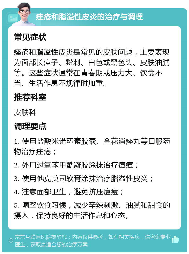 痤疮和脂溢性皮炎的治疗与调理 常见症状 痤疮和脂溢性皮炎是常见的皮肤问题，主要表现为面部长痘子、粉刺、白色或黑色头、皮肤油腻等。这些症状通常在青春期或压力大、饮食不当、生活作息不规律时加重。 推荐科室 皮肤科 调理要点 1. 使用盐酸米诺环素胶囊、金花消痤丸等口服药物治疗痤疮； 2. 外用过氧苯甲酰凝胶涂抹治疗痘痘； 3. 使用他克莫司软膏涂抹治疗脂溢性皮炎； 4. 注意面部卫生，避免挤压痘痘； 5. 调整饮食习惯，减少辛辣刺激、油腻和甜食的摄入，保持良好的生活作息和心态。