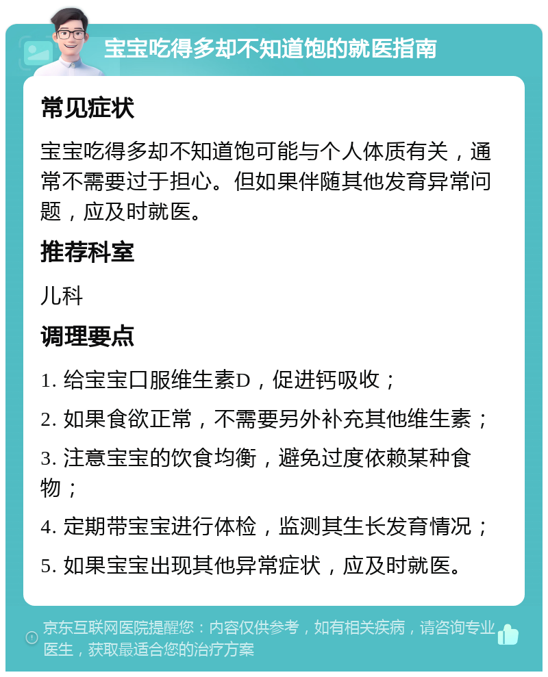 宝宝吃得多却不知道饱的就医指南 常见症状 宝宝吃得多却不知道饱可能与个人体质有关，通常不需要过于担心。但如果伴随其他发育异常问题，应及时就医。 推荐科室 儿科 调理要点 1. 给宝宝口服维生素D，促进钙吸收； 2. 如果食欲正常，不需要另外补充其他维生素； 3. 注意宝宝的饮食均衡，避免过度依赖某种食物； 4. 定期带宝宝进行体检，监测其生长发育情况； 5. 如果宝宝出现其他异常症状，应及时就医。