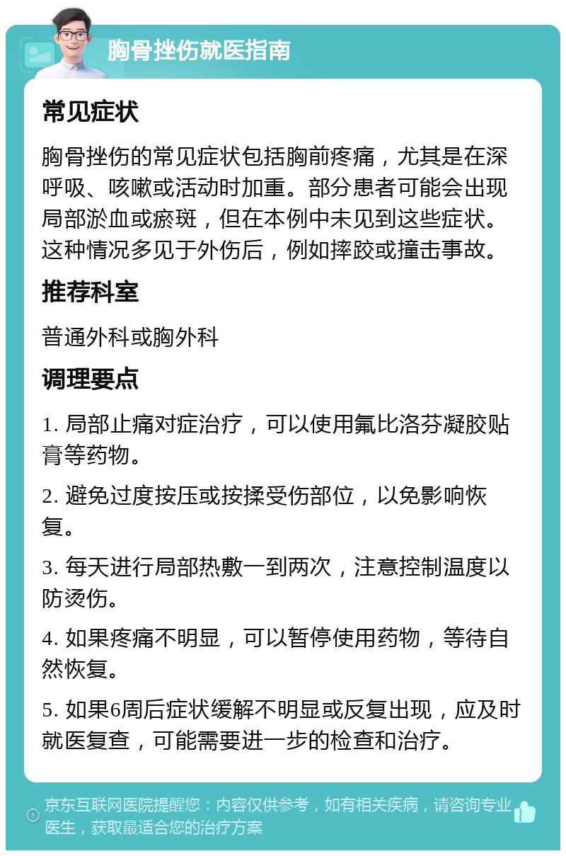 胸骨挫伤就医指南 常见症状 胸骨挫伤的常见症状包括胸前疼痛，尤其是在深呼吸、咳嗽或活动时加重。部分患者可能会出现局部淤血或瘀斑，但在本例中未见到这些症状。这种情况多见于外伤后，例如摔跤或撞击事故。 推荐科室 普通外科或胸外科 调理要点 1. 局部止痛对症治疗，可以使用氟比洛芬凝胶贴膏等药物。 2. 避免过度按压或按揉受伤部位，以免影响恢复。 3. 每天进行局部热敷一到两次，注意控制温度以防烫伤。 4. 如果疼痛不明显，可以暂停使用药物，等待自然恢复。 5. 如果6周后症状缓解不明显或反复出现，应及时就医复查，可能需要进一步的检查和治疗。