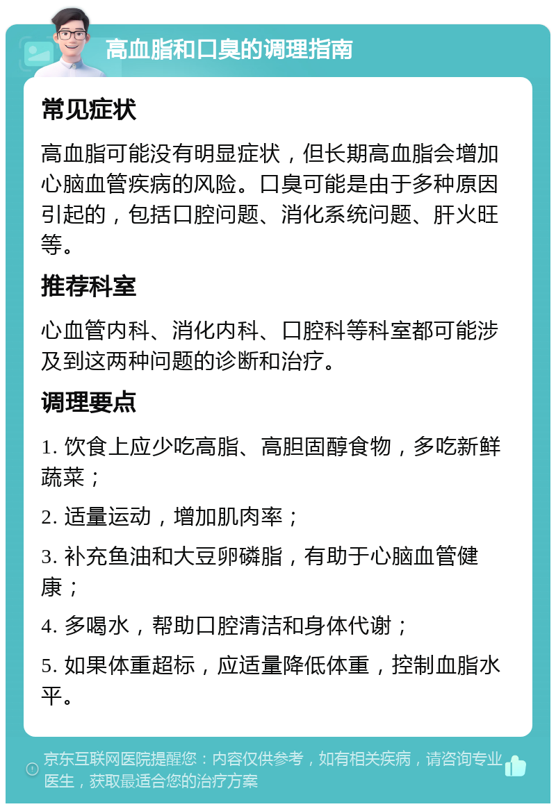 高血脂和口臭的调理指南 常见症状 高血脂可能没有明显症状，但长期高血脂会增加心脑血管疾病的风险。口臭可能是由于多种原因引起的，包括口腔问题、消化系统问题、肝火旺等。 推荐科室 心血管内科、消化内科、口腔科等科室都可能涉及到这两种问题的诊断和治疗。 调理要点 1. 饮食上应少吃高脂、高胆固醇食物，多吃新鲜蔬菜； 2. 适量运动，增加肌肉率； 3. 补充鱼油和大豆卵磷脂，有助于心脑血管健康； 4. 多喝水，帮助口腔清洁和身体代谢； 5. 如果体重超标，应适量降低体重，控制血脂水平。