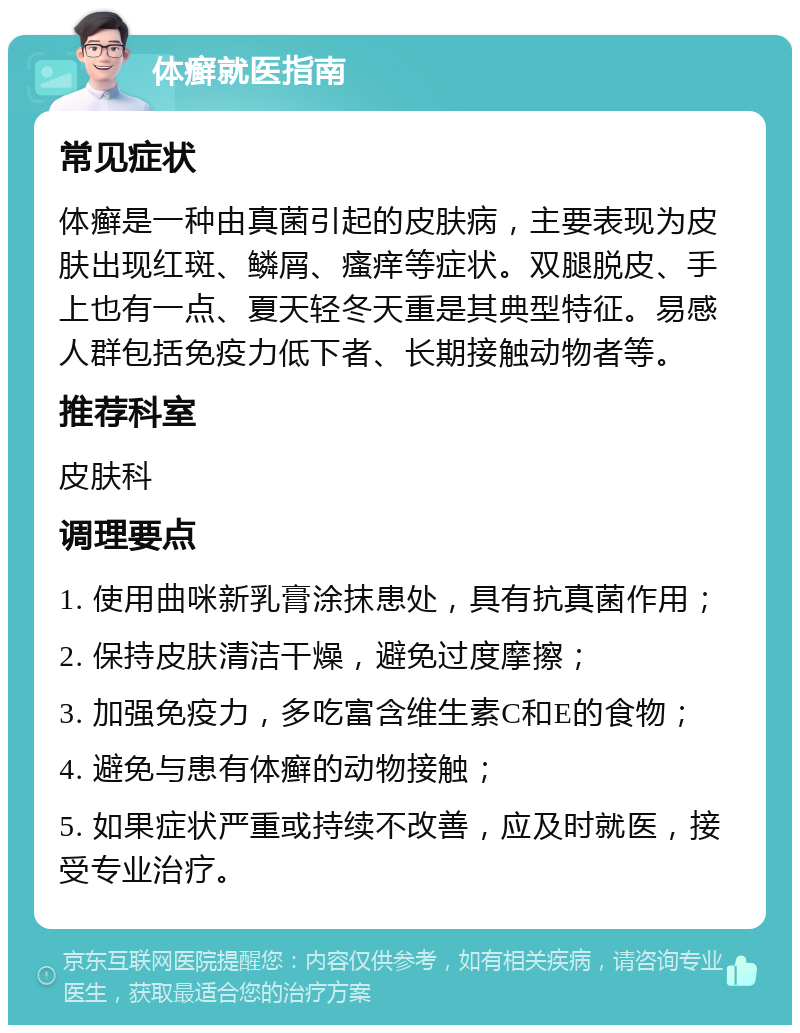 体癣就医指南 常见症状 体癣是一种由真菌引起的皮肤病，主要表现为皮肤出现红斑、鳞屑、瘙痒等症状。双腿脱皮、手上也有一点、夏天轻冬天重是其典型特征。易感人群包括免疫力低下者、长期接触动物者等。 推荐科室 皮肤科 调理要点 1. 使用曲咪新乳膏涂抹患处，具有抗真菌作用； 2. 保持皮肤清洁干燥，避免过度摩擦； 3. 加强免疫力，多吃富含维生素C和E的食物； 4. 避免与患有体癣的动物接触； 5. 如果症状严重或持续不改善，应及时就医，接受专业治疗。