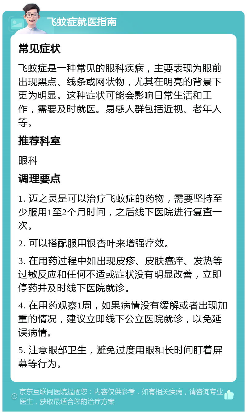 飞蚊症就医指南 常见症状 飞蚊症是一种常见的眼科疾病，主要表现为眼前出现黑点、线条或网状物，尤其在明亮的背景下更为明显。这种症状可能会影响日常生活和工作，需要及时就医。易感人群包括近视、老年人等。 推荐科室 眼科 调理要点 1. 迈之灵是可以治疗飞蚊症的药物，需要坚持至少服用1至2个月时间，之后线下医院进行复查一次。 2. 可以搭配服用银杏叶来增强疗效。 3. 在用药过程中如出现皮疹、皮肤瘙痒、发热等过敏反应和任何不适或症状没有明显改善，立即停药并及时线下医院就诊。 4. 在用药观察1周，如果病情没有缓解或者出现加重的情况，建议立即线下公立医院就诊，以免延误病情。 5. 注意眼部卫生，避免过度用眼和长时间盯着屏幕等行为。