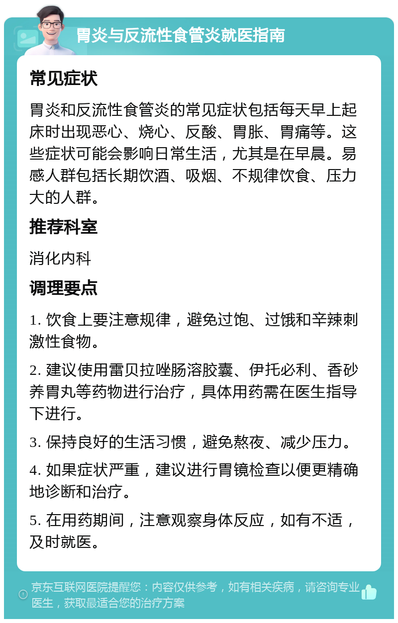 胃炎与反流性食管炎就医指南 常见症状 胃炎和反流性食管炎的常见症状包括每天早上起床时出现恶心、烧心、反酸、胃胀、胃痛等。这些症状可能会影响日常生活，尤其是在早晨。易感人群包括长期饮酒、吸烟、不规律饮食、压力大的人群。 推荐科室 消化内科 调理要点 1. 饮食上要注意规律，避免过饱、过饿和辛辣刺激性食物。 2. 建议使用雷贝拉唑肠溶胶囊、伊托必利、香砂养胃丸等药物进行治疗，具体用药需在医生指导下进行。 3. 保持良好的生活习惯，避免熬夜、减少压力。 4. 如果症状严重，建议进行胃镜检查以便更精确地诊断和治疗。 5. 在用药期间，注意观察身体反应，如有不适，及时就医。