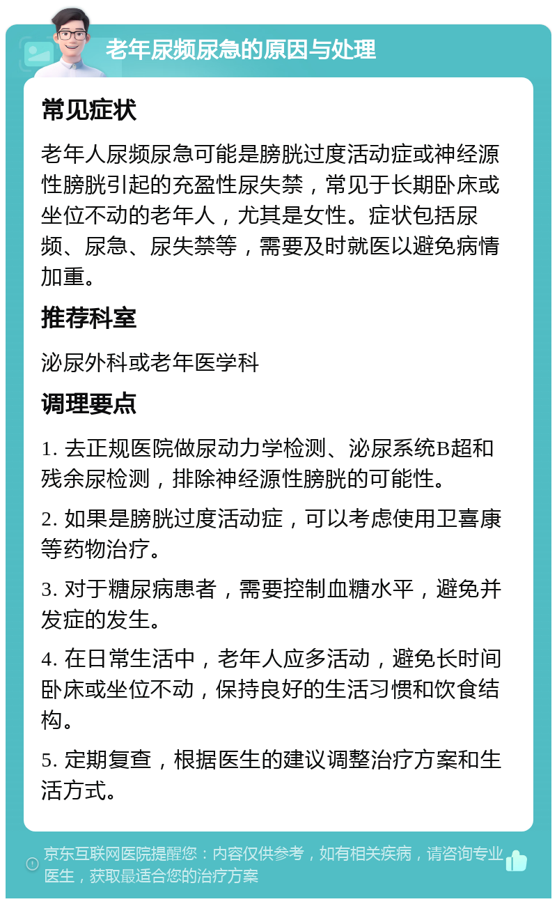 老年尿频尿急的原因与处理 常见症状 老年人尿频尿急可能是膀胱过度活动症或神经源性膀胱引起的充盈性尿失禁，常见于长期卧床或坐位不动的老年人，尤其是女性。症状包括尿频、尿急、尿失禁等，需要及时就医以避免病情加重。 推荐科室 泌尿外科或老年医学科 调理要点 1. 去正规医院做尿动力学检测、泌尿系统B超和残余尿检测，排除神经源性膀胱的可能性。 2. 如果是膀胱过度活动症，可以考虑使用卫喜康等药物治疗。 3. 对于糖尿病患者，需要控制血糖水平，避免并发症的发生。 4. 在日常生活中，老年人应多活动，避免长时间卧床或坐位不动，保持良好的生活习惯和饮食结构。 5. 定期复查，根据医生的建议调整治疗方案和生活方式。