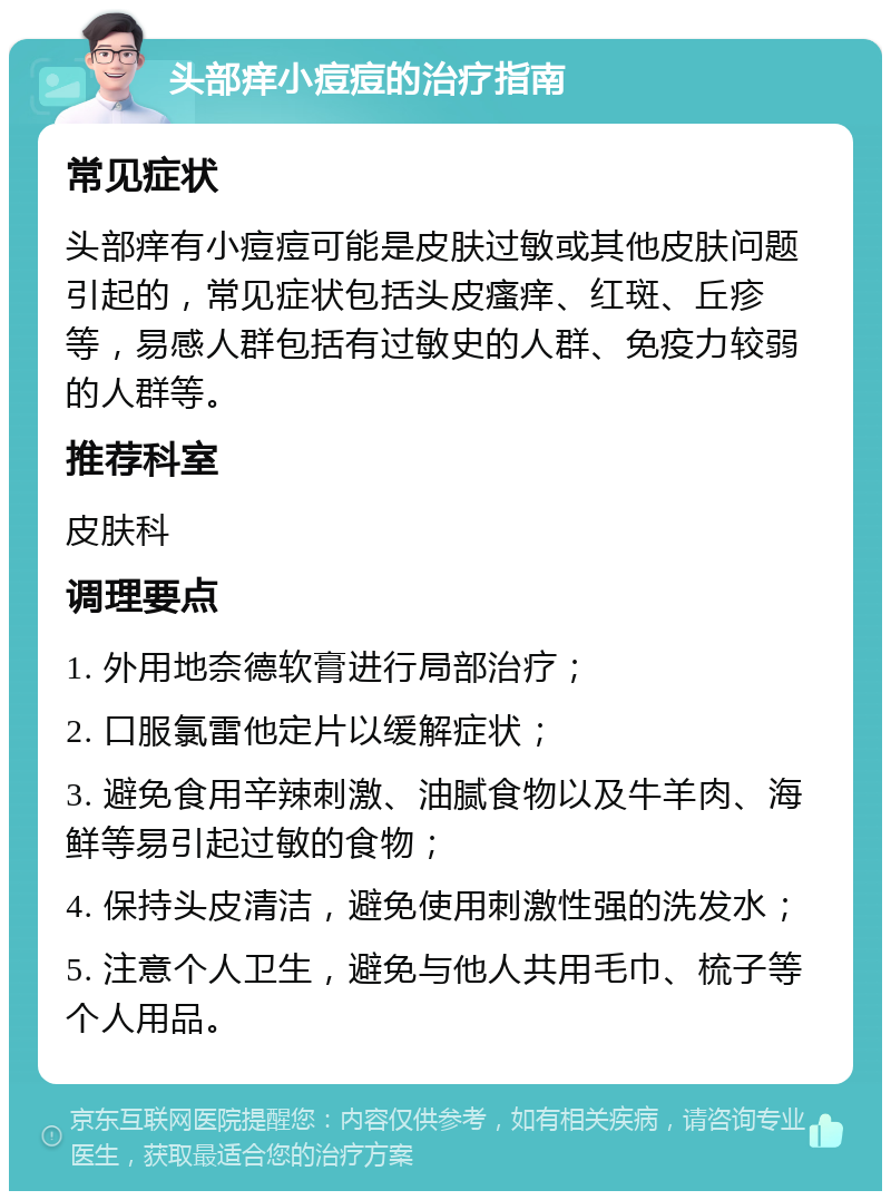 头部痒小痘痘的治疗指南 常见症状 头部痒有小痘痘可能是皮肤过敏或其他皮肤问题引起的，常见症状包括头皮瘙痒、红斑、丘疹等，易感人群包括有过敏史的人群、免疫力较弱的人群等。 推荐科室 皮肤科 调理要点 1. 外用地奈德软膏进行局部治疗； 2. 口服氯雷他定片以缓解症状； 3. 避免食用辛辣刺激、油腻食物以及牛羊肉、海鲜等易引起过敏的食物； 4. 保持头皮清洁，避免使用刺激性强的洗发水； 5. 注意个人卫生，避免与他人共用毛巾、梳子等个人用品。