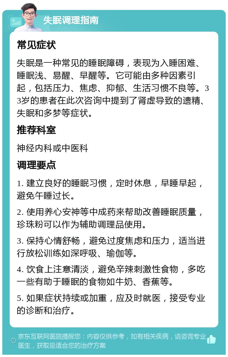 失眠调理指南 常见症状 失眠是一种常见的睡眠障碍，表现为入睡困难、睡眠浅、易醒、早醒等。它可能由多种因素引起，包括压力、焦虑、抑郁、生活习惯不良等。33岁的患者在此次咨询中提到了肾虚导致的遗精、失眠和多梦等症状。 推荐科室 神经内科或中医科 调理要点 1. 建立良好的睡眠习惯，定时休息，早睡早起，避免午睡过长。 2. 使用养心安神等中成药来帮助改善睡眠质量，珍珠粉可以作为辅助调理品使用。 3. 保持心情舒畅，避免过度焦虑和压力，适当进行放松训练如深呼吸、瑜伽等。 4. 饮食上注意清淡，避免辛辣刺激性食物，多吃一些有助于睡眠的食物如牛奶、香蕉等。 5. 如果症状持续或加重，应及时就医，接受专业的诊断和治疗。