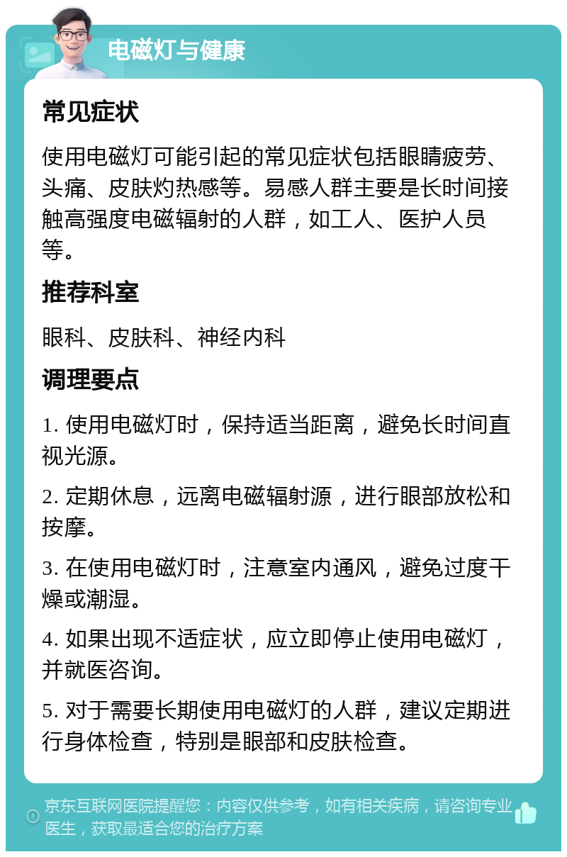 电磁灯与健康 常见症状 使用电磁灯可能引起的常见症状包括眼睛疲劳、头痛、皮肤灼热感等。易感人群主要是长时间接触高强度电磁辐射的人群，如工人、医护人员等。 推荐科室 眼科、皮肤科、神经内科 调理要点 1. 使用电磁灯时，保持适当距离，避免长时间直视光源。 2. 定期休息，远离电磁辐射源，进行眼部放松和按摩。 3. 在使用电磁灯时，注意室内通风，避免过度干燥或潮湿。 4. 如果出现不适症状，应立即停止使用电磁灯，并就医咨询。 5. 对于需要长期使用电磁灯的人群，建议定期进行身体检查，特别是眼部和皮肤检查。