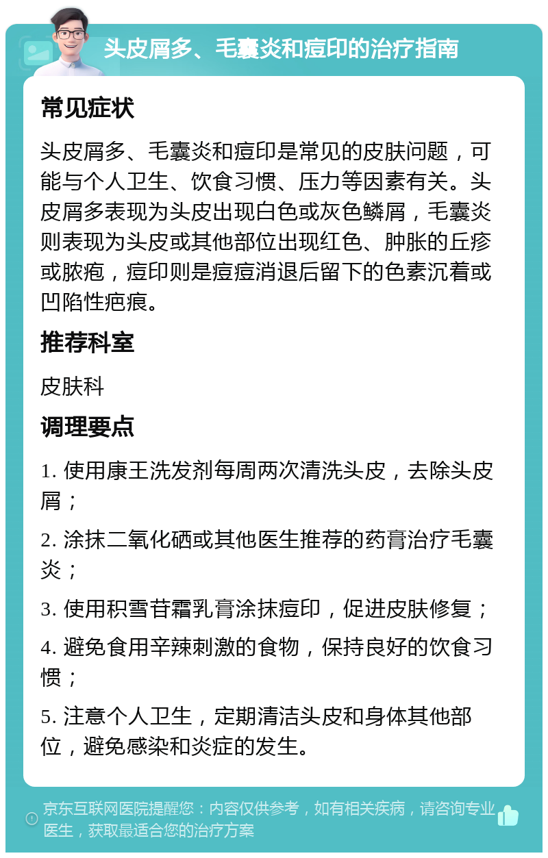 头皮屑多、毛囊炎和痘印的治疗指南 常见症状 头皮屑多、毛囊炎和痘印是常见的皮肤问题，可能与个人卫生、饮食习惯、压力等因素有关。头皮屑多表现为头皮出现白色或灰色鳞屑，毛囊炎则表现为头皮或其他部位出现红色、肿胀的丘疹或脓疱，痘印则是痘痘消退后留下的色素沉着或凹陷性疤痕。 推荐科室 皮肤科 调理要点 1. 使用康王洗发剂每周两次清洗头皮，去除头皮屑； 2. 涂抹二氧化硒或其他医生推荐的药膏治疗毛囊炎； 3. 使用积雪苷霜乳膏涂抹痘印，促进皮肤修复； 4. 避免食用辛辣刺激的食物，保持良好的饮食习惯； 5. 注意个人卫生，定期清洁头皮和身体其他部位，避免感染和炎症的发生。